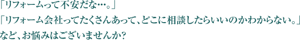 「リフォームって不安だな・・・。」「リフォーム会社ってたくさんあって、どこに相談したらいいのかわからない。」など、お悩みはございませんか？