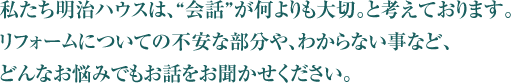 私たち明治ハウスは、“会話”が何よりも大切。と考えております。リフォームについての不安な部分や、わからない事など、どんなお悩みでもお話をお聞かせください。